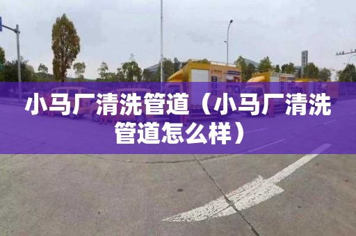 小马厂清洗管道（小马厂清洗管道怎么样）