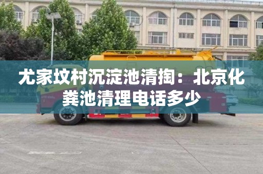尤家坟村沉淀池清掏：北京化粪池清理电话多少