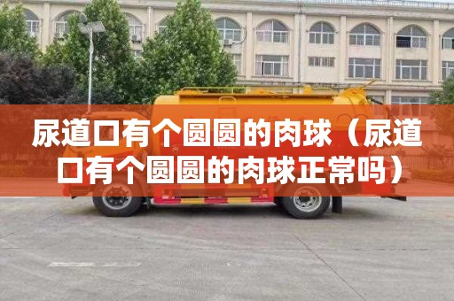 尿道口有个圆圆的肉球（尿道口有个圆圆的肉球正常吗）