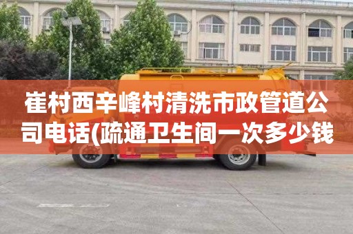 崔村西辛峰村清洗市政管道公司电话(疏通卫生间一次多少钱)