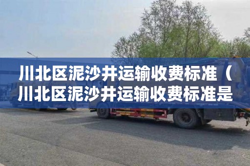 川北区泥沙井运输收费标准（川北区泥沙井运输收费标准是多少）