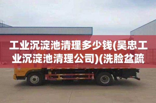 工业沉淀池清理多少钱(吴忠工业沉淀池清理公司)(洗脸盆疏通收费标准)