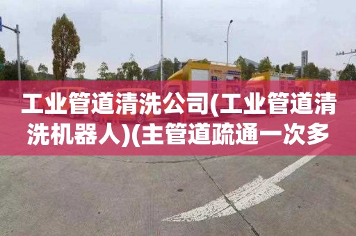 工业管道清洗公司(工业管道清洗机器人)(主管道疏通一次多少钱)