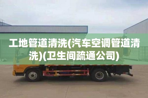 工地管道清洗(汽车空调管道清洗)(卫生间疏通公司)