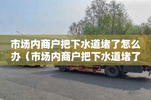 市场内商户把下水道堵了怎么办（市场内商户把下水道堵了怎么办呢）