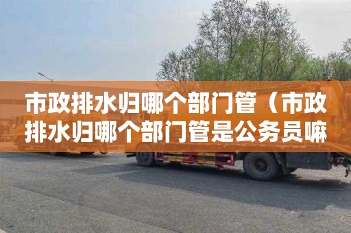 市政排水归哪个部门管（市政排水归哪个部门管是公务员嘛）