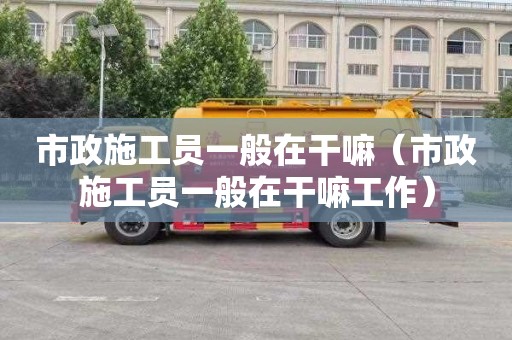 市政施工员一般在干嘛（市政施工员一般在干嘛工作）