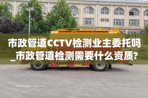 市政管道CCTV检测业主委托吗_市政管道检测需要什么资质?