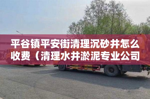 平谷镇平安街清理沉砂井怎么收费（清理水井淤泥专业公司电话）