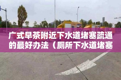 广式早茶附近下水道堵塞疏通的最好办法（厕所下水道堵塞疏通的最好办法）