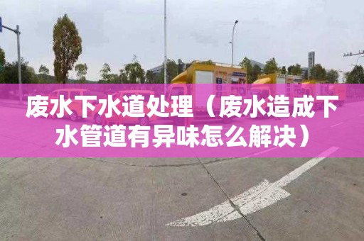 废水下水道处理（废水造成下水管道有异味怎么解决）