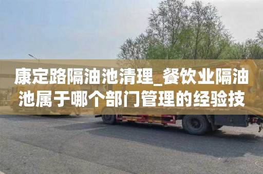 康定路隔油池清理_餐饮业隔油池属于哪个部门管理的经验技巧