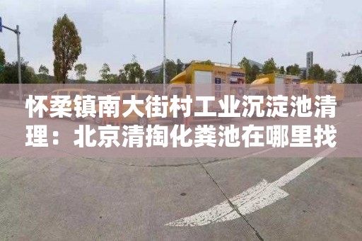 怀柔镇南大街村工业沉淀池清理：北京清掏化粪池在哪里找