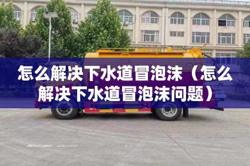 怎么解决下水道冒泡沫（怎么解决下水道冒泡沫问题）