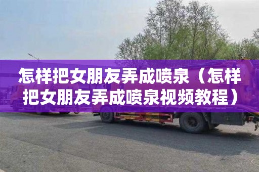 怎样把女朋友弄成喷泉（怎样把女朋友弄成喷泉视频教程）