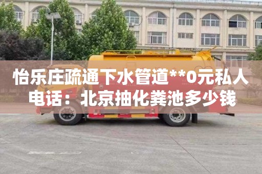 怡乐庄疏通下水管道**0元私人电话：北京抽化粪池多少钱