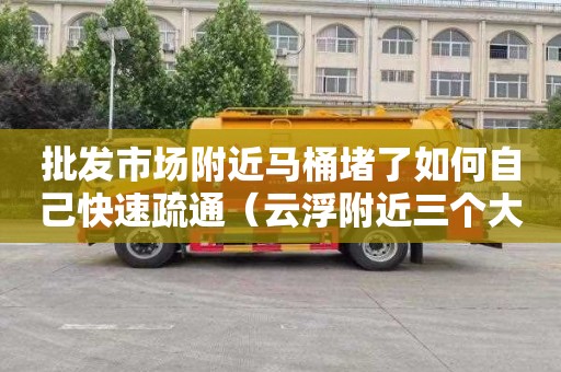 批发市场附近马桶堵了如何自己快速疏通（云浮附近三个大型批发市场）