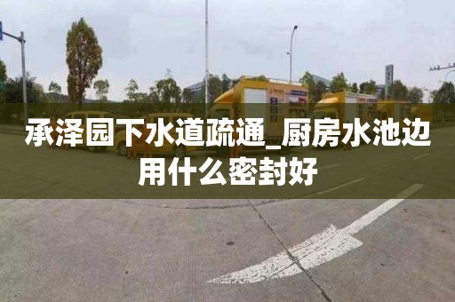 承泽园下水道疏通_厨房水池边用什么密封好