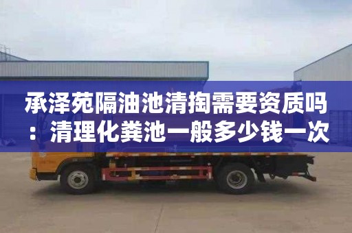 承泽苑隔油池清掏需要资质吗：清理化粪池一般多少钱一次