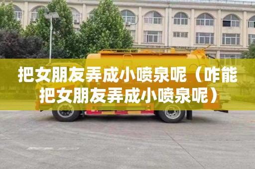 把女朋友弄成小喷泉呢（咋能把女朋友弄成小喷泉呢）