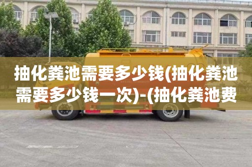 抽化粪池需要多少钱(抽化粪池需要多少钱一次)-(抽化粪池费用由谁负责)