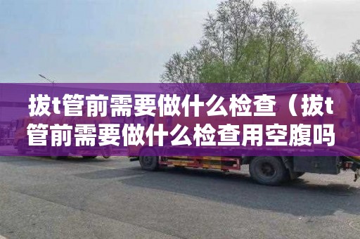 拔t管前需要做什么检查（拔t管前需要做什么检查用空腹吗）