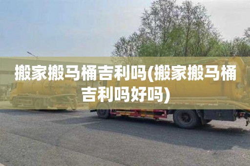 搬家搬马桶吉利吗(搬家搬马桶吉利吗好吗)