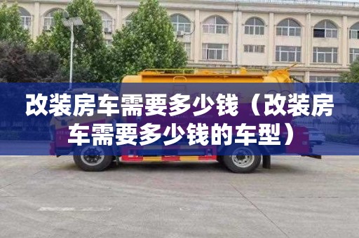 改装房车需要多少钱（改装房车需要多少钱的车型）