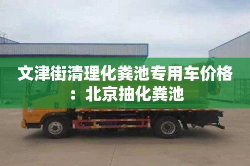 文津街清理化粪池专用车价格：北京抽化粪池