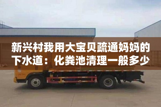 新兴村我用大宝贝疏通妈妈的下水道：化粪池清理一般多少钱