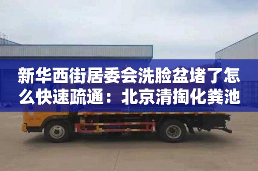 新华西街居委会洗脸盆堵了怎么快速疏通：北京清掏化粪池收费标准