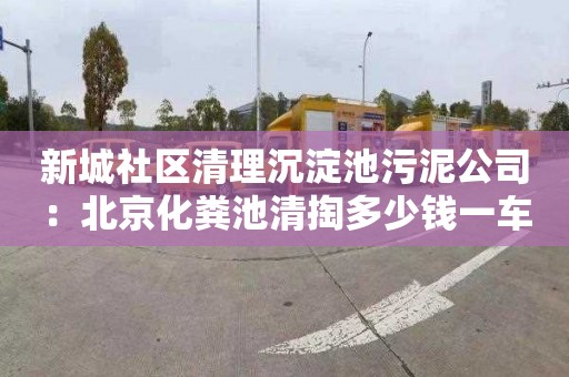 新城社区清理沉淀池污泥公司：北京化粪池清掏多少钱一车
