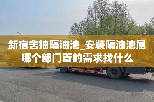 新宿舍抽隔油池_安装隔油池属哪个部门管的需求找什么