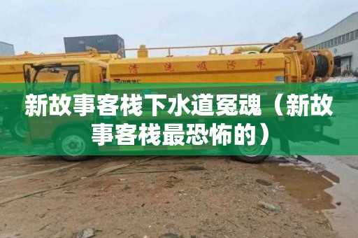 新故事客栈下水道冤魂（新故事客栈最恐怖的）