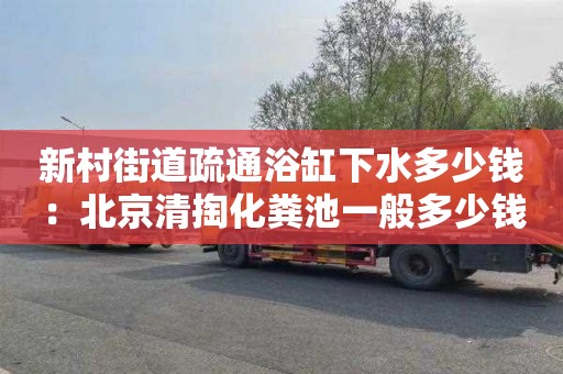 新村街道疏通浴缸下水多少钱：北京清掏化粪池一般多少钱