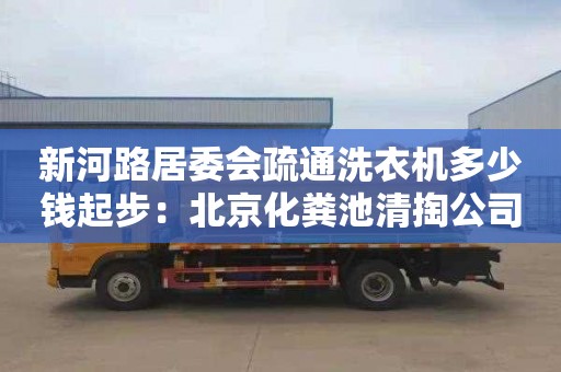 新河路居委会疏通洗衣机多少钱起步：北京化粪池清掏公司电话