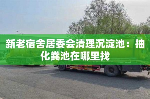 新老宿舍居委会清理沉淀池：抽化粪池在哪里找