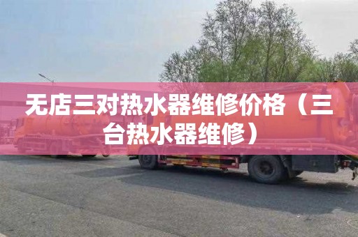 无店三对热水器维修价格（三台热水器维修）