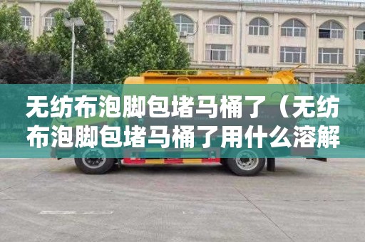 无纺布泡脚包堵马桶了（无纺布泡脚包堵马桶了用什么溶解）