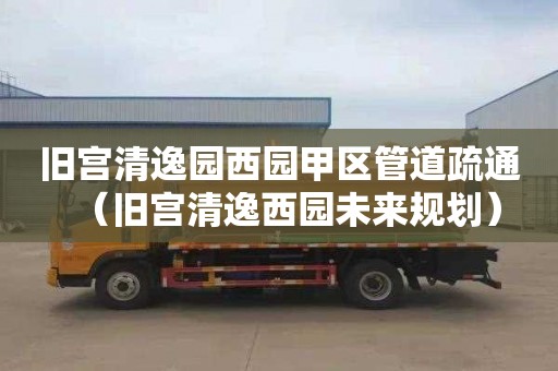 旧宫清逸园西园甲区管道疏通（旧宫清逸西园未来规划）