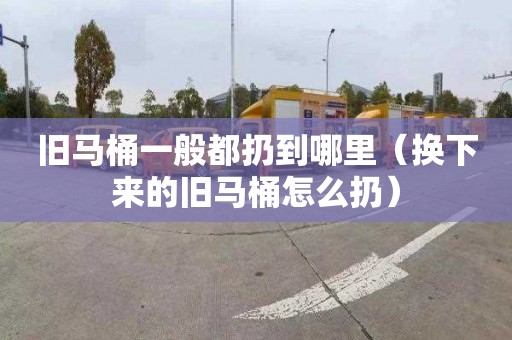 旧马桶一般都扔到哪里（换下来的旧马桶怎么扔）