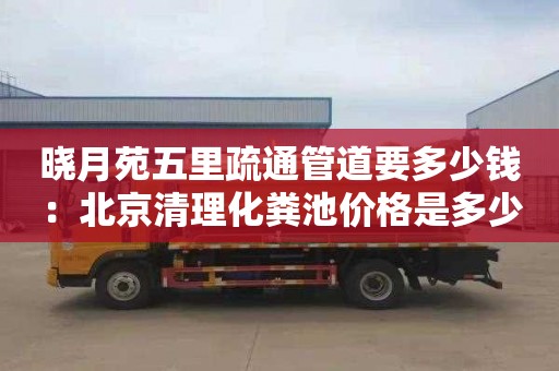 晓月苑五里疏通管道要多少钱：北京清理化粪池价格是多少