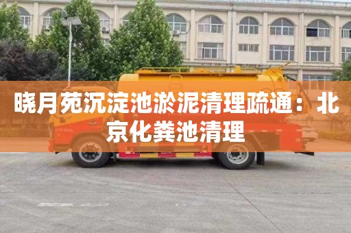 晓月苑沉淀池淤泥清理疏通：北京化粪池清理