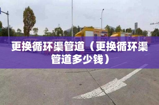 更换循环渠管道（更换循环渠管道多少钱）