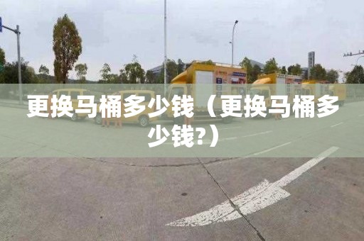 更换马桶多少钱（更换马桶多少钱?）