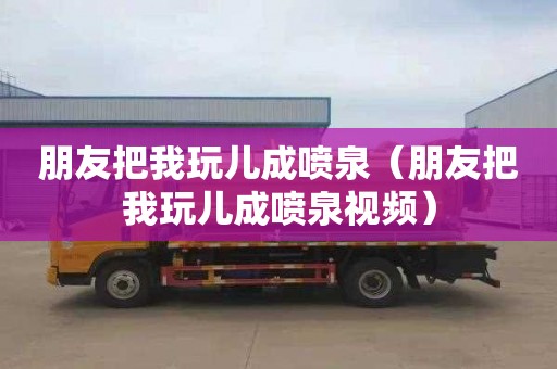 朋友把我玩儿成喷泉（朋友把我玩儿成喷泉视频）