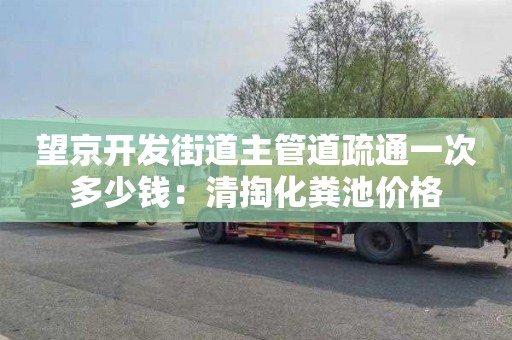 望京开发街道主管道疏通一次多少钱：清掏化粪池价格