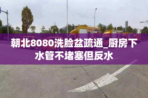 朝北8080洗脸盆疏通_厨房下水管不堵塞但反水