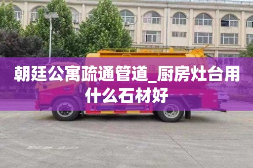 朝廷公寓疏通管道_厨房灶台用什么石材好