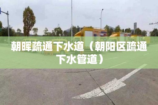 朝晖疏通下水道（朝阳区疏通下水管道）